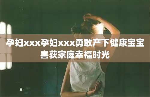 孕妇xxx孕妇xxx勇敢产下健康宝宝喜获家庭幸福时光