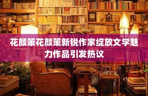 花颜策花颜策新锐作家绽放文学魅力作品引发热议
