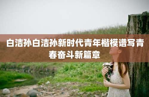 白洁孙白洁孙新时代青年楷模谱写青春奋斗新篇章