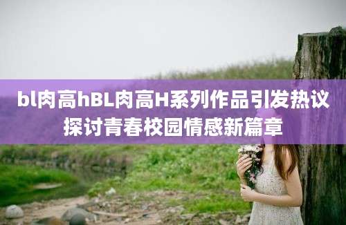 bl肉高hBL肉高H系列作品引发热议探讨青春校园情感新篇章