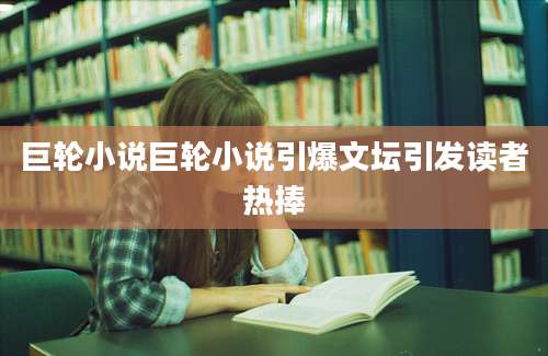 巨轮小说巨轮小说引爆文坛引发读者热捧