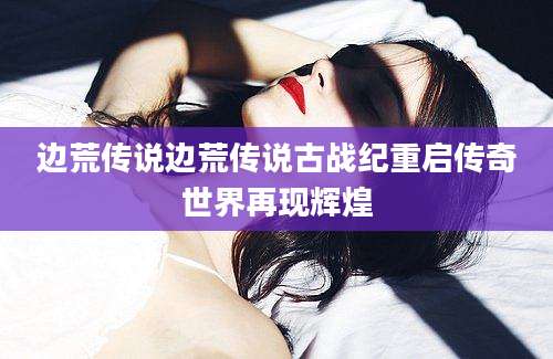 边荒传说边荒传说古战纪重启传奇世界再现辉煌