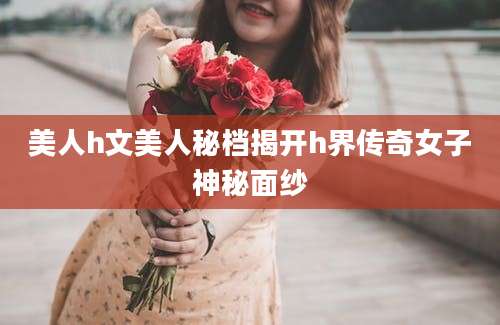 美人h文美人秘档揭开h界传奇女子神秘面纱