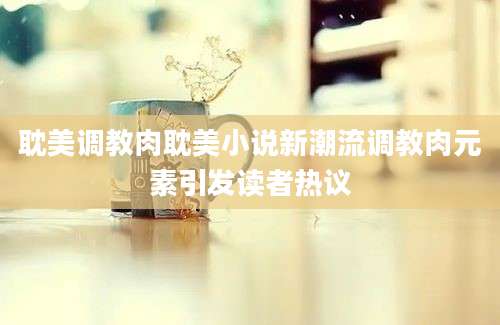 耽美调教肉耽美小说新潮流调教肉元素引发读者热议
