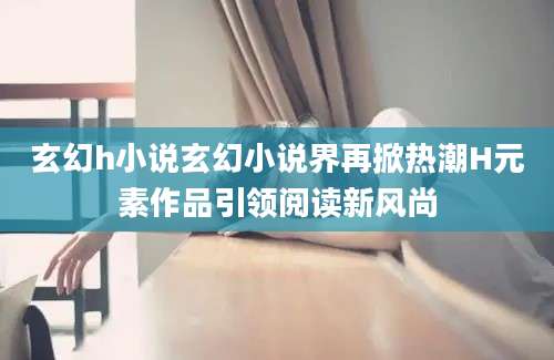 玄幻h小说玄幻小说界再掀热潮H元素作品引领阅读新风尚