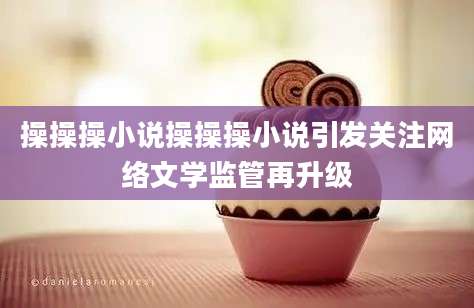 操操操小说操操操小说引发关注网络文学监管再升级