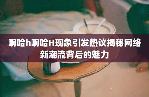 啊哈h啊哈H现象引发热议揭秘网络新潮流背后的魅力