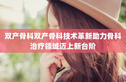 双产骨科双产骨科技术革新助力骨科治疗领域迈上新台阶