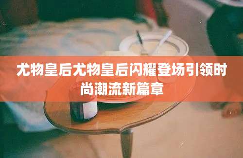 尤物皇后尤物皇后闪耀登场引领时尚潮流新篇章