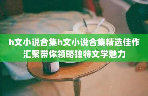 h文小说合集h文小说合集精选佳作汇聚带你领略独特文学魅力