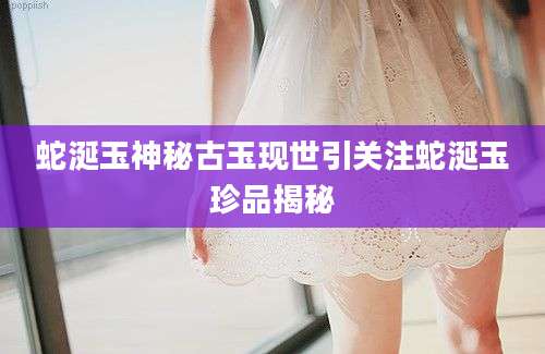 蛇涎玉神秘古玉现世引关注蛇涎玉珍品揭秘