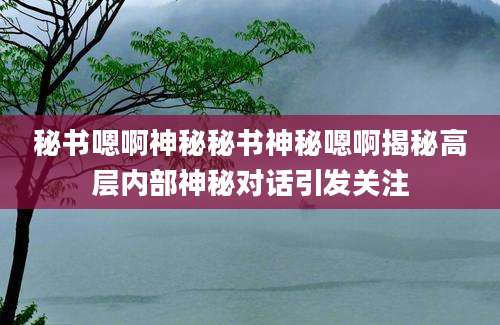 秘书嗯啊神秘秘书神秘嗯啊揭秘高层内部神秘对话引发关注