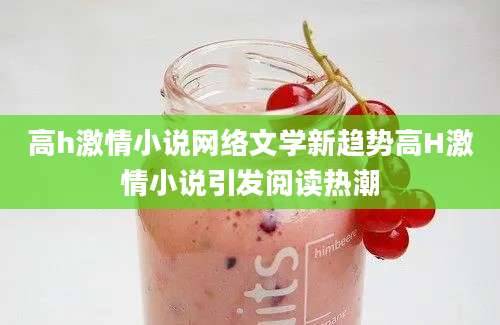 高h激情小说网络文学新趋势高H激情小说引发阅读热潮
