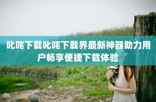 叱咤下载叱咤下载界最新神器助力用户畅享便捷下载体验
