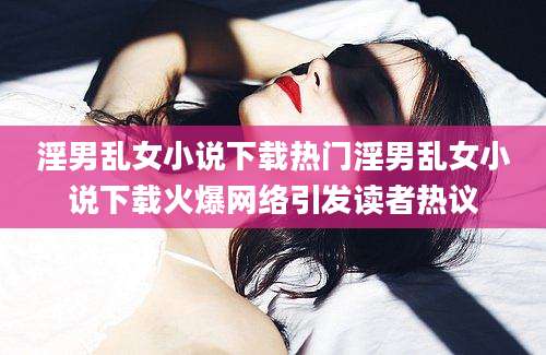 淫男乱女小说下载热门淫男乱女小说下载火爆网络引发读者热议