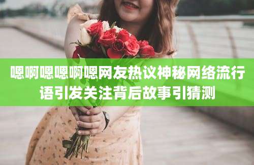 嗯啊嗯嗯啊嗯网友热议神秘网络流行语引发关注背后故事引猜测