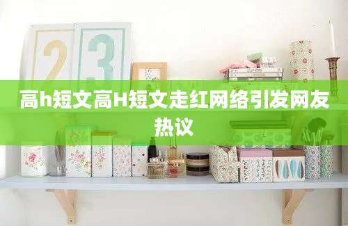 高h短文高H短文走红网络引发网友热议