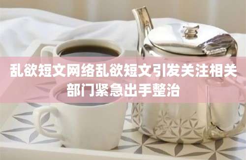 乱欲短文网络乱欲短文引发关注相关部门紧急出手整治