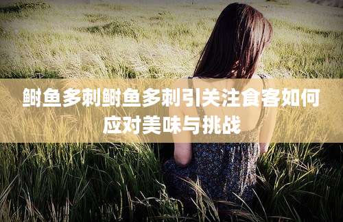 鲥鱼多刺鲥鱼多刺引关注食客如何应对美味与挑战