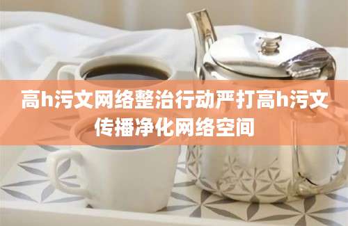 高h污文网络整治行动严打高h污文传播净化网络空间