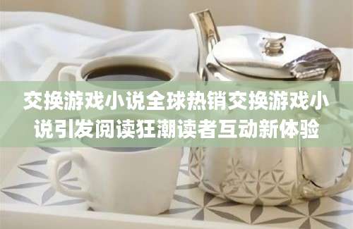交换游戏小说全球热销交换游戏小说引发阅读狂潮读者互动新体验
