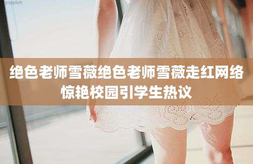 绝色老师雪薇绝色老师雪薇走红网络惊艳校园引学生热议