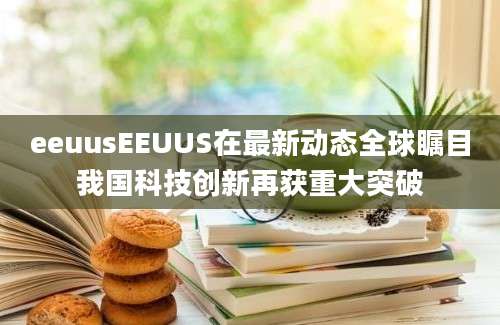 eeuusEEUUS在最新动态全球瞩目我国科技创新再获重大突破