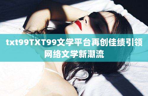 txt99TXT99文学平台再创佳绩引领网络文学新潮流