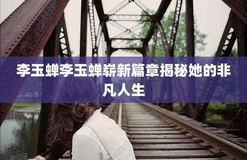 李玉蝉李玉蝉崭新篇章揭秘她的非凡人生