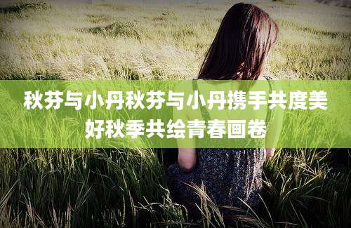 秋芬与小丹秋芬与小丹携手共度美好秋季共绘青春画卷
