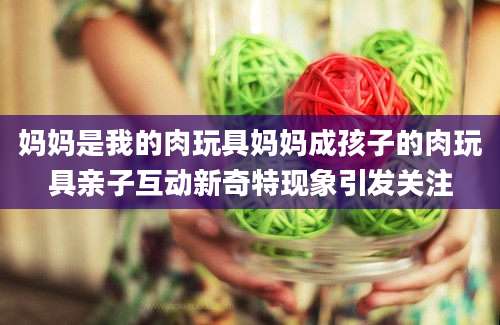 妈妈是我的肉玩具妈妈成孩子的肉玩具亲子互动新奇特现象引发关注