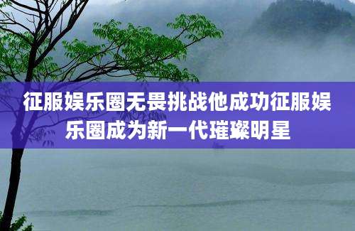 征服娱乐圈无畏挑战他成功征服娱乐圈成为新一代璀璨明星