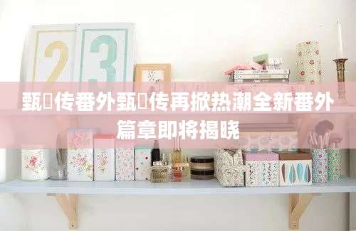 甄嬛传番外甄嬛传再掀热潮全新番外篇章即将揭晓