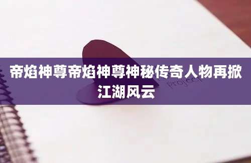 帝焰神尊帝焰神尊神秘传奇人物再掀江湖风云