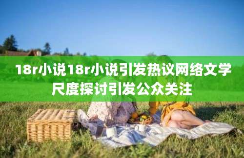 18r小说18r小说引发热议网络文学尺度探讨引发公众关注