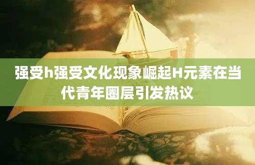 强受h强受文化现象崛起H元素在当代青年圈层引发热议