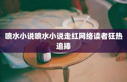 喷水小说喷水小说走红网络读者狂热追捧