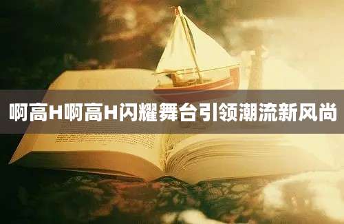 啊高H啊高H闪耀舞台引领潮流新风尚