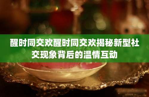 醒时同交欢醒时同交欢揭秘新型社交现象背后的温情互动