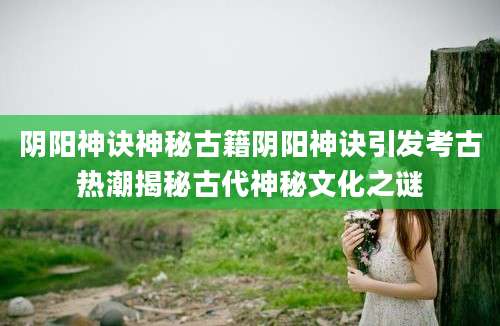 阴阳神诀神秘古籍阴阳神诀引发考古热潮揭秘古代神秘文化之谜