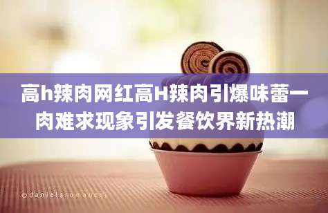 高h辣肉网红高H辣肉引爆味蕾一肉难求现象引发餐饮界新热潮