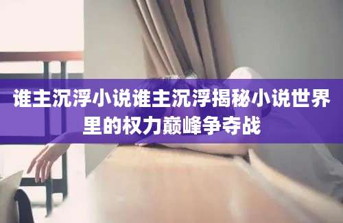 谁主沉浮小说谁主沉浮揭秘小说世界里的权力巅峰争夺战