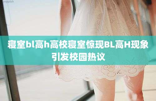 寝室bl高h高校寝室惊现BL高H现象引发校园热议