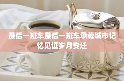 最后一班车最后一班车承载城市记忆见证岁月变迁