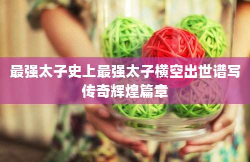 最强太子史上最强太子横空出世谱写传奇辉煌篇章