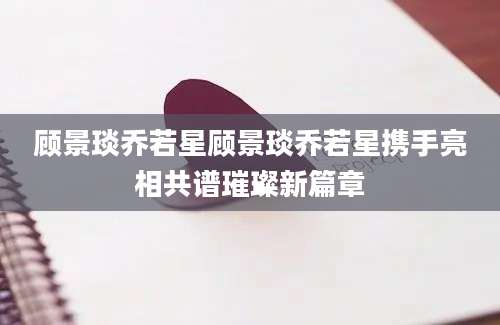 顾景琰乔若星顾景琰乔若星携手亮相共谱璀璨新篇章