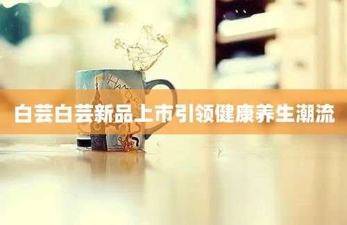 白芸白芸新品上市引领健康养生潮流