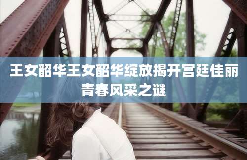王女韶华王女韶华绽放揭开宫廷佳丽青春风采之谜