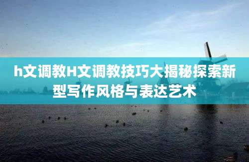 h文调教H文调教技巧大揭秘探索新型写作风格与表达艺术