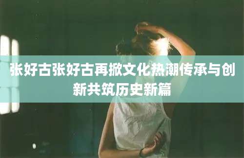张好古张好古再掀文化热潮传承与创新共筑历史新篇